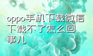 oppo手机下载微信下载不了怎么回事儿