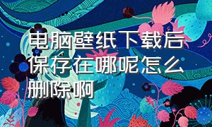 电脑壁纸下载后保存在哪呢怎么删除啊