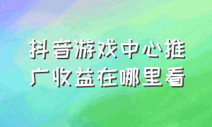 抖音游戏中心推广收益在哪里看