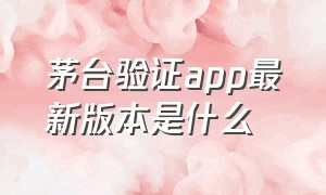 茅台验证app最新版本是什么