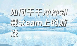 如何干干净净卸载steam上的游戏