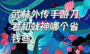 武林外传手游刀君和戟神哪个省钱些