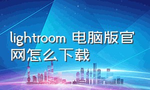 lightroom 电脑版官网怎么下载