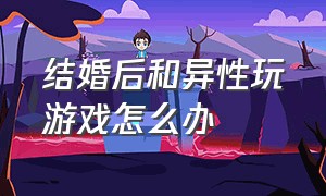 结婚后和异性玩游戏怎么办