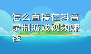 怎么直接在抖音录制游戏视频赚钱