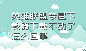 英雄联盟专属下载器下载不动了怎么回事