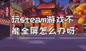 玩steam游戏不能全屏怎么办呀