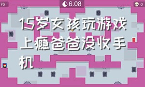 15岁女孩玩游戏上瘾爸爸没收手机