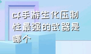 cf手游生化压制性最强的武器是哪个