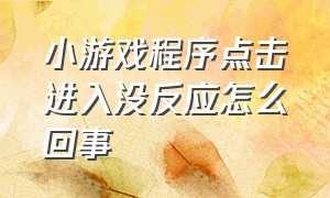 小游戏程序点击进入没反应怎么回事