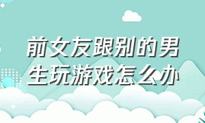 前女友跟别的男生玩游戏怎么办