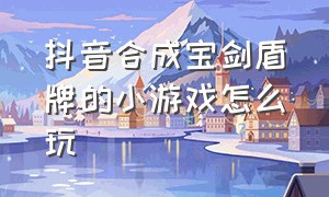 抖音合成宝剑盾牌的小游戏怎么玩