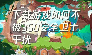 下载游戏如何不被360安全卫士干扰