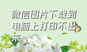 微信图片下载到电脑上打印不出来