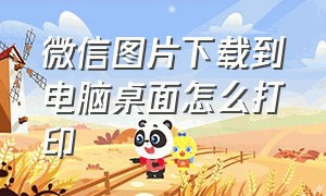 微信图片下载到电脑桌面怎么打印