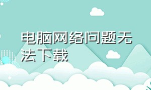 电脑网络问题无法下载