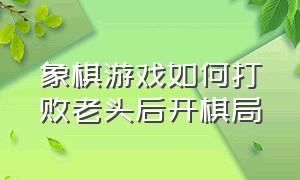 象棋游戏如何打败老头后开棋局