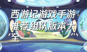 西游记游戏手游推荐组队版本大全