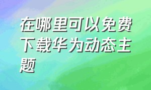 在哪里可以免费下载华为动态主题