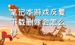 笔记本游戏反复下载删除会怎么样