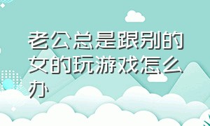 老公总是跟别的女的玩游戏怎么办