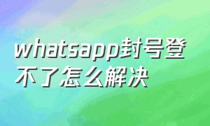 whatsapp封号登不了怎么解决