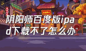 阴阳师百度版ipad下载不了怎么办