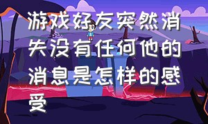 游戏好友突然消失没有任何他的消息是怎样的感受