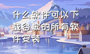 什么软件可以下载谷歌的所有软件安装