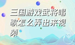 三国游戏武将唱歌怎么弄出来视频