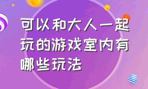 可以和大人一起玩的游戏室内有哪些玩法