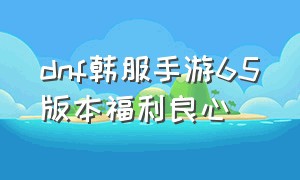 dnf韩服手游65版本福利良心