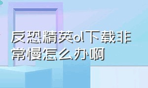 反恐精英ol下载非常慢怎么办啊