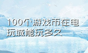 100个游戏币在电玩城能玩多久