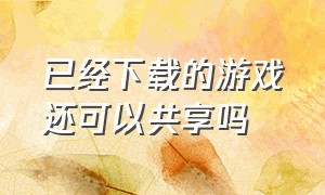 已经下载的游戏还可以共享吗