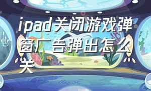 ipad关闭游戏弹窗广告弹出怎么关