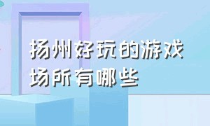 扬州好玩的游戏场所有哪些