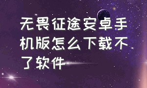 无畏征途安卓手机版怎么下载不了软件