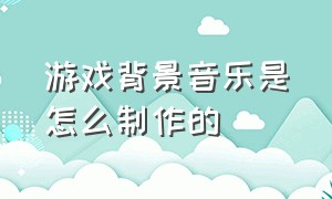 游戏背景音乐是怎么制作的