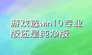 游戏选win10专业版还是纯净版