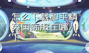 怎么下载和平精英国际服在哪儿下