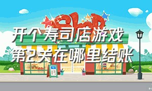 开个寿司店游戏第2关在哪里结账