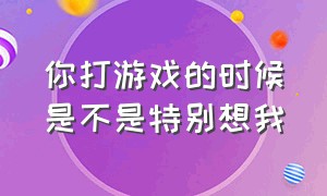 你打游戏的时候是不是特别想我