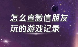 怎么查微信朋友玩的游戏记录