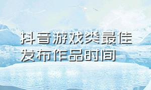 抖音游戏类最佳发布作品时间