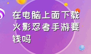 在电脑上面下载火影忍者手游要钱吗