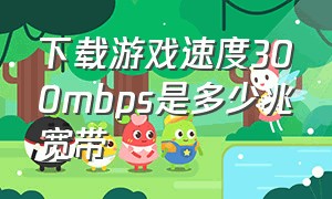 下载游戏速度300mbps是多少兆宽带