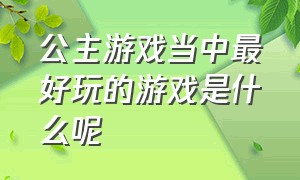 公主游戏当中最好玩的游戏是什么呢