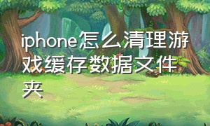 iphone怎么清理游戏缓存数据文件夹