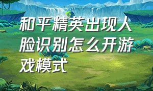 和平精英出现人脸识别怎么开游戏模式